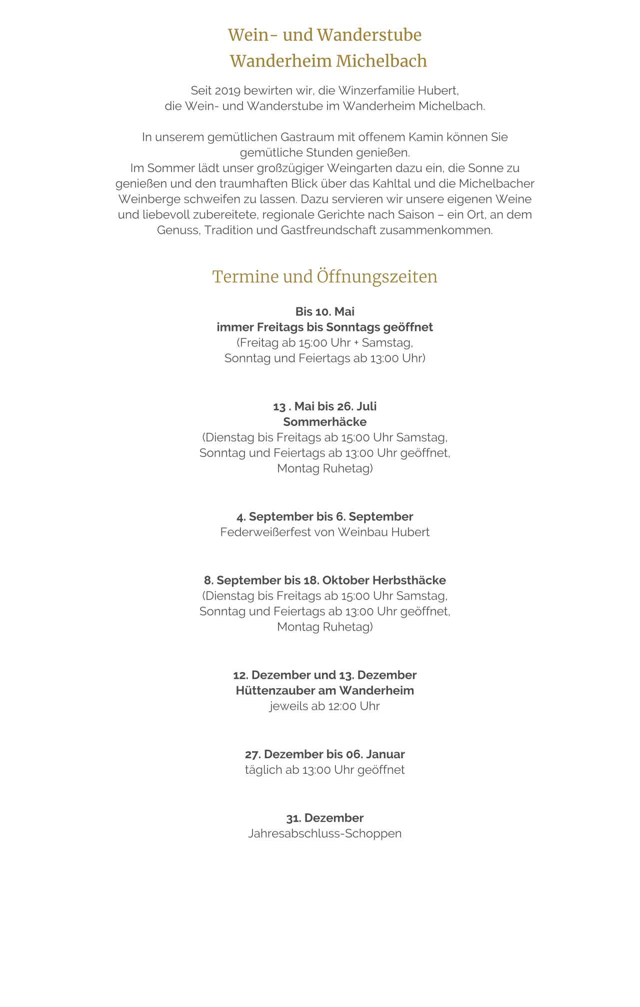 Wein- und Wanderstube    Wanderheim Michelbach  Seit 2019 bewirten wir, die Winzerfamilie Hubert,  die Wein- und Wanderstube im Wanderheim Michelbach.   In unserem gemütlichen Gastraum mit offenem Kamin können Sie gemütliche Stunden genießen. Im Sommer lädt unser großzügiger Weingarten dazu ein, die Sonne zu genießen und den traumhaften Blick über das Kahltal und die Michelbacher Weinberge schweifen zu lassen. Dazu servieren wir unsere eigenen Weine und liebevoll zubereitete, regionale Gerichte nach Saison – ein Ort, an dem Genuss, Tradition und Gastfreundschaft zusammenkommen.   Termine und Öffnungszeiten  Bis 10. Mai  immer Freitags bis Sonntags geöffnet  (Freitag ab 15:00 Uhr + Samstag,  Sonntag und Feiertags ab 13:00 Uhr)    13 . Mai bis 26. Juli  Sommerhäcke  (Dienstag bis Freitags ab 15:00 Uhr Samstag,  Sonntag und Feiertags ab 13:00 Uhr geöffnet,  Montag Ruhetag)     4. September bis 6. September  Federweißerfest von Weinbau Hubert     8. September bis 18. Oktober Herbsthäcke  (Dienstag bis Freitags ab 15:00 Uhr Samstag,  Sonntag und Feiertags ab 13:00 Uhr geöffnet,  Montag Ruhetag)     12. Dezember und 13. Dezember  Hüttenzauber am Wanderheim  jeweils ab 12:00 Uhr     27. Dezember bis 06. Januar  täglich ab 13:00 Uhr geöffnet     31. Dezember  Jahresabschluss-Schoppen