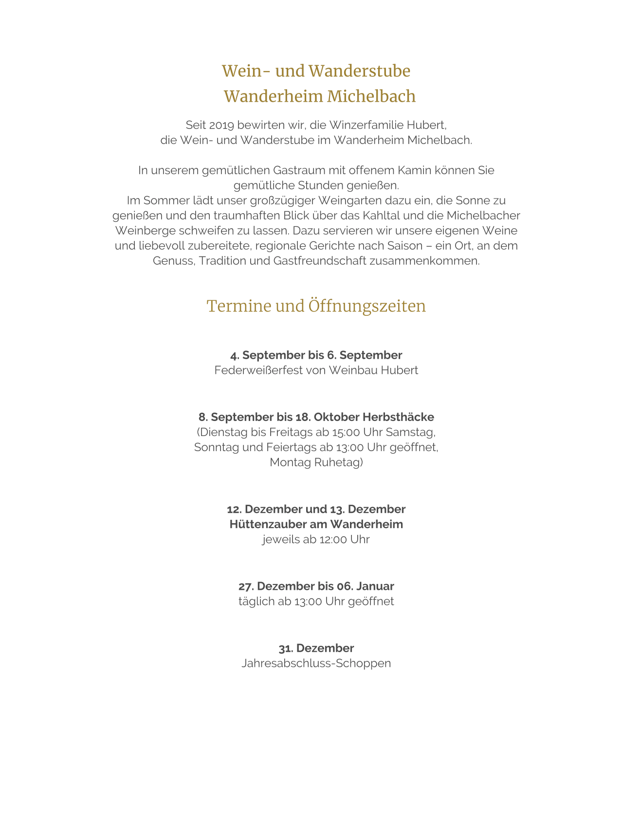 Wein- und Wanderstube    Wanderheim Michelbach  Seit 2019 bewirten wir, die Winzerfamilie Hubert,  die Wein- und Wanderstube im Wanderheim Michelbach.   In unserem gemütlichen Gastraum mit offenem Kamin können Sie gemütliche Stunden genießen. Im Sommer lädt unser großzügiger Weingarten dazu ein, die Sonne zu genießen und den traumhaften Blick über das Kahltal und die Michelbacher Weinberge schweifen zu lassen. Dazu servieren wir unsere eigenen Weine und liebevoll zubereitete, regionale Gerichte nach Saison – ein Ort, an dem Genuss, Tradition und Gastfreundschaft zusammenkommen.   Termine und Öffnungszeiten    4. September bis 6. September  Federweißerfest von Weinbau Hubert     8. September bis 18. Oktober Herbsthäcke  (Dienstag bis Freitags ab 15:00 Uhr Samstag,  Sonntag und Feiertags ab 13:00 Uhr geöffnet,  Montag Ruhetag)     12. Dezember und 13. Dezember  Hüttenzauber am Wanderheim  jeweils ab 12:00 Uhr     27. Dezember bis 06. Januar  täglich ab 13:00 Uhr geöffnet     31. Dezember  Jahresabschluss-Schoppen